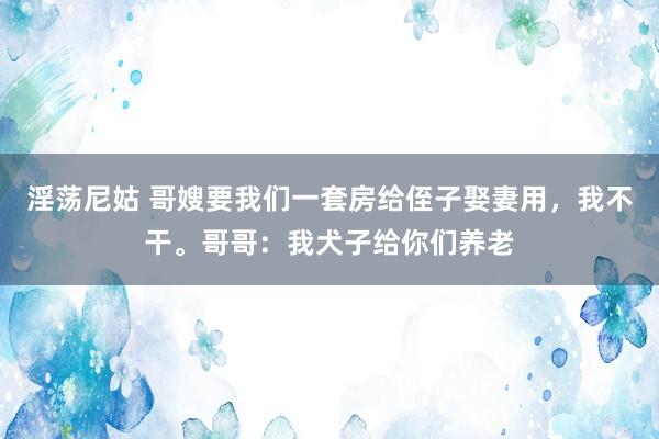 淫荡尼姑 哥嫂要我们一套房给侄子娶妻用，我不干。哥哥：我犬子给你们养老