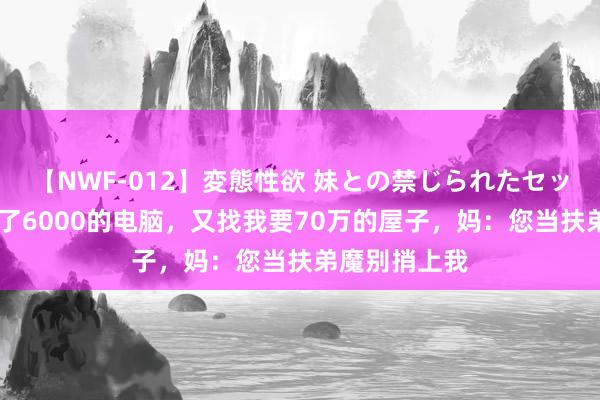 【NWF-012】変態性欲 妹との禁じられたセックス。 才买了6000的电脑，又找我要70万的屋子，妈：您当扶弟魔别捎上我