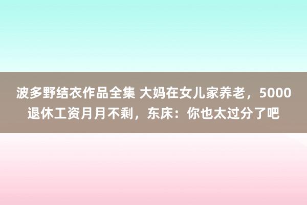 波多野结衣作品全集 大妈在女儿家养老，5000退休工资月月不剩，东床：你也太过分了吧