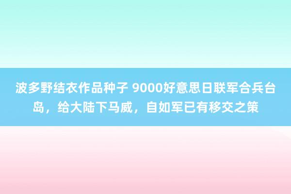 波多野结衣作品种子 9000好意思日联军合兵台岛，给大陆下马威，自如军已有移交之策