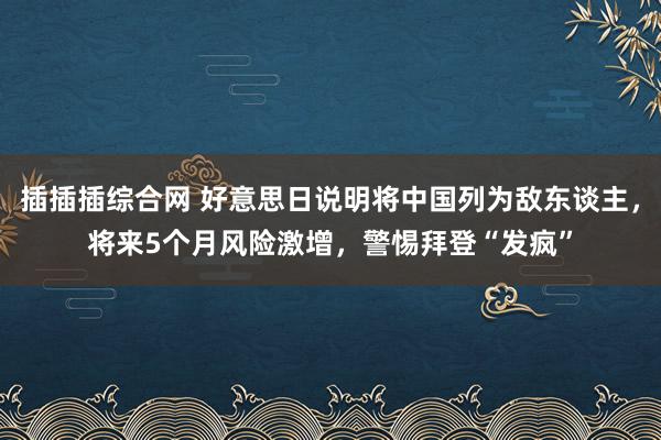 插插插综合网 好意思日说明将中国列为敌东谈主，将来5个月风险激增，警惕拜登“发疯”