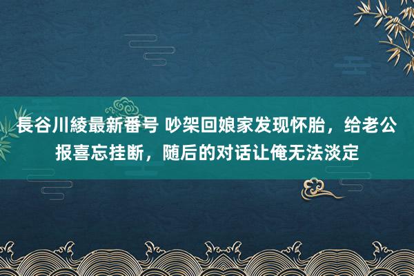 長谷川綾最新番号 吵架回娘家发现怀胎，给老公报喜忘挂断，随后的对话让俺无法淡定