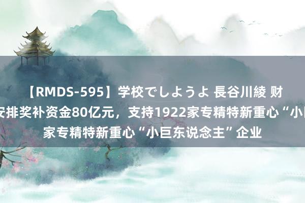 【RMDS-595】学校でしようよ 長谷川綾 财政部：仍是累计安排奖补资金80亿元，支持1922家专精特新重心“小巨东说念主”企业