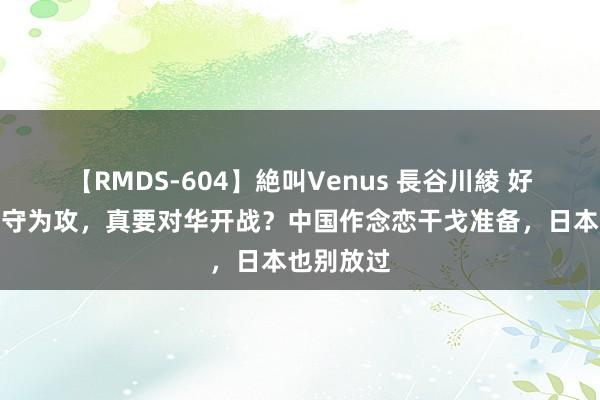 【RMDS-604】絶叫Venus 長谷川綾 好意思国以守为攻，真要对华开战？中国作念恋干戈准备，日本也别放过