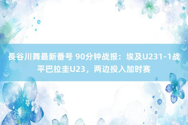 長谷川舞最新番号 90分钟战报：埃及U231-1战平巴拉圭U23，两边投入加时赛