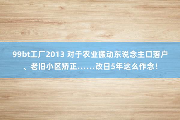 99bt工厂2013 对于农业搬动东说念主口落户、老旧小区矫正……改日5年这么作念！