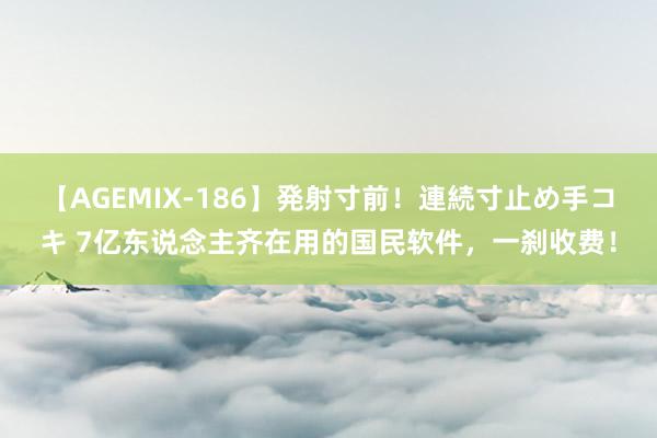 【AGEMIX-186】発射寸前！連続寸止め手コキ 7亿东说念主齐在用的国民软件，一刹收费！