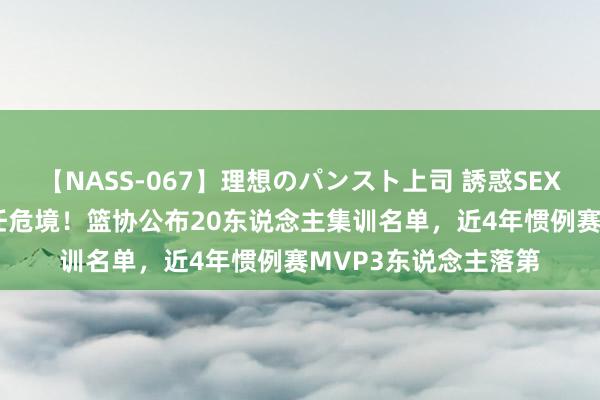 【NASS-067】理想のパンスト上司 誘惑SEX総集編 CBA遭受信任危境！篮协公布20东说念主集训名单，近4年惯例赛MVP3东说念主落第