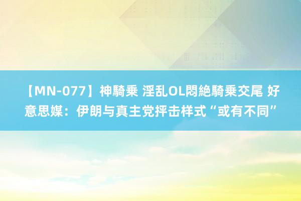 【MN-077】神騎乗 淫乱OL悶絶騎乗交尾 好意思媒：伊朗与真主党抨击样式“或有不同”