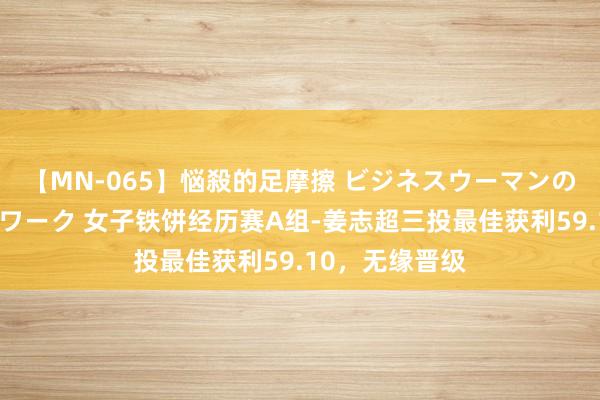 【MN-065】悩殺的足摩擦 ビジネスウーマンの淫らなフットワーク 女子铁饼经历赛A组-姜志超三投最佳获利59.10，无缘晋级