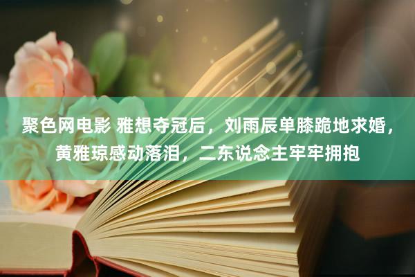 聚色网电影 雅想夺冠后，刘雨辰单膝跪地求婚，黄雅琼感动落泪，二东说念主牢牢拥抱