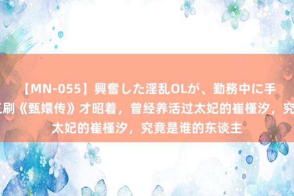 【MN-055】興奮した淫乱OLが、勤務中に手コキ！！？？ 三刷《甄嬛传》才昭着，曾经养活过太妃的崔槿汐，究竟是谁的东谈主