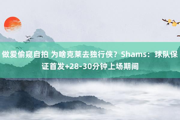 做爱偷窥自拍 为啥克莱去独行侠？Shams：球队保证首发+28-30分钟上场期间