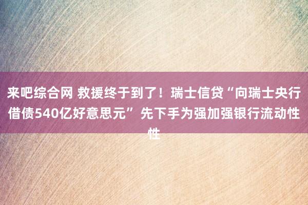 来吧综合网 救援终于到了！瑞士信贷“向瑞士央行借债540亿好意思元” 先下手为强加强银行流动性