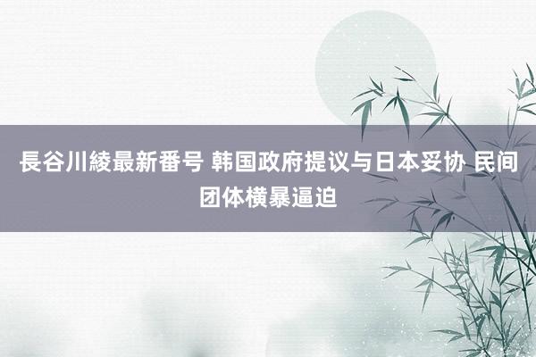 長谷川綾最新番号 韩国政府提议与日本妥协 民间团体横暴逼迫