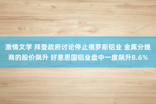 激情文学 拜登政府讨论停止俄罗斯铝业 金属分娩商的股价飙升 好意思国铝业盘中一度飙升8.6%