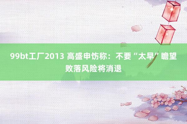 99bt工厂2013 高盛申饬称：不要“太早”瞻望败落风险将消退