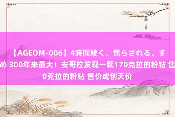 【AGEOM-006】4時間続く、焦らされる、すごい亀頭攻め 300年来最大！安哥拉发现一颗170克拉的粉钻 售价或创天价