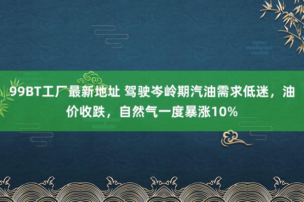 99BT工厂最新地址 驾驶岑岭期汽油需求低迷，油价收跌，自然气一度暴涨10%