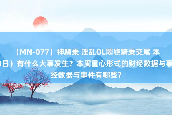 【MN-077】神騎乗 淫乱OL悶絶騎乗交尾 本日（7月18日）有什么大事发生？本周重心形式的财经数据与事件有哪些？