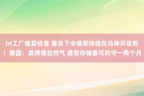 bt工厂唯爱侦查 普京下令俄军持续在乌伸开攻势！德国：莫得俄自然气 德现存储备可防守一两个月