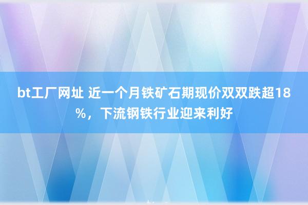 bt工厂网址 近一个月铁矿石期现价双双跌超18%，下流钢铁行业迎来利好