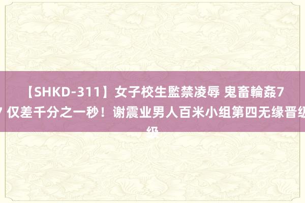 【SHKD-311】女子校生監禁凌辱 鬼畜輪姦77 仅差千分之一秒！谢震业男人百米小组第四无缘晋级