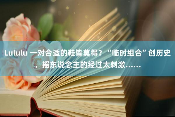 Lululu 一对合适的鞋皆莫得？“临时组合”创历史，摇东说念主的经过太刺激......