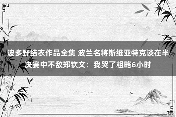 波多野结衣作品全集 波兰名将斯维亚特克谈在半决赛中不敌郑钦文：我哭了粗略6小时