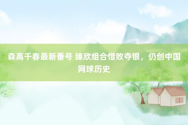 森高千春最新番号 臻欣组合惜败夺银，仍创中国网球历史