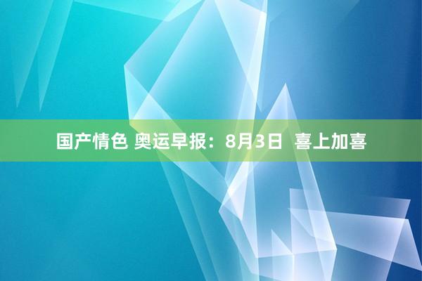 国产情色 奥运早报：8月3日  喜上加喜