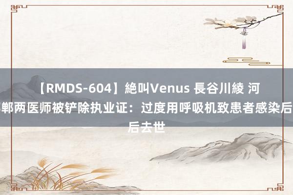 【RMDS-604】絶叫Venus 長谷川綾 河北邯郸两医师被铲除执业证：过度用呼吸机致患者感染后去世