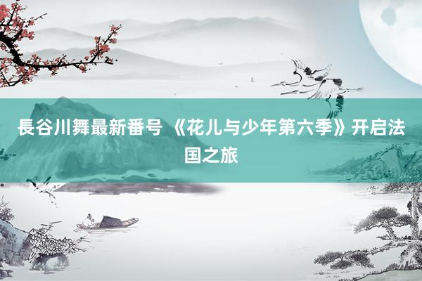 長谷川舞最新番号 《花儿与少年第六季》开启法国之旅