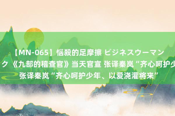 【MN-065】悩殺的足摩擦 ビジネスウーマンの淫らなフットワーク 《九部的稽查官》当天官宣 张译秦岚“齐心呵护少年、以爱浇灌将来”