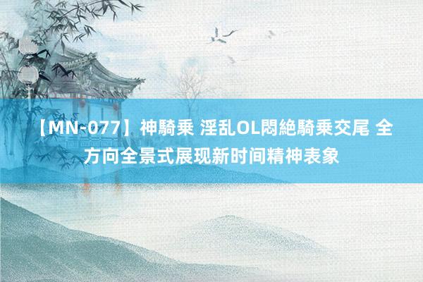 【MN-077】神騎乗 淫乱OL悶絶騎乗交尾 全方向全景式展现新时间精神表象