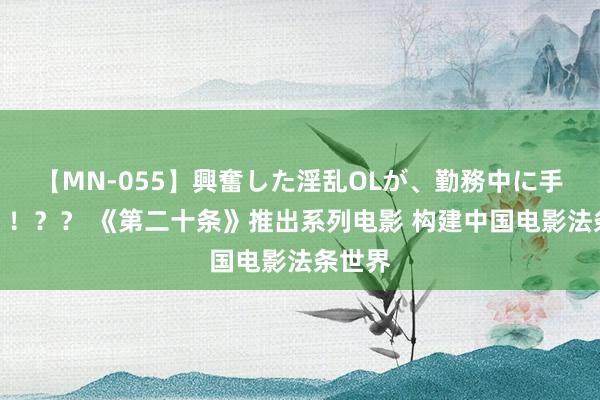 【MN-055】興奮した淫乱OLが、勤務中に手コキ！！？？ 《第二十条》推出系列电影 构建中国电影法条世界