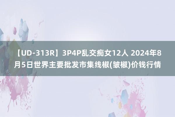 【UD-313R】3P4P乱交痴女12人 2024年8月5日世界主要批发市集线椒(皱椒)价钱行情