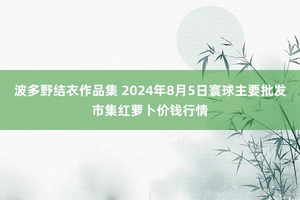 波多野结衣作品集 2024年8月5日寰球主要批发市集红萝卜价钱行情