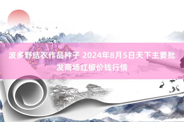 波多野结衣作品种子 2024年8月5日天下主要批发商场红椒价钱行情