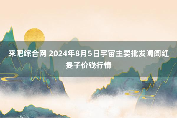 来吧综合网 2024年8月5日宇宙主要批发阛阓红提子价钱行情