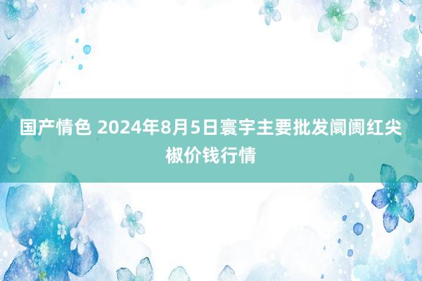 国产情色 2024年8月5日寰宇主要批发阛阓红尖椒价钱行情