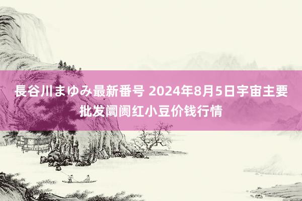 長谷川まゆみ最新番号 2024年8月5日宇宙主要批发阛阓红小豆价钱行情