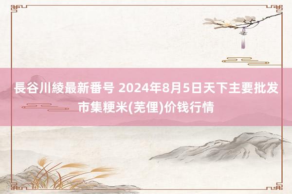 長谷川綾最新番号 2024年8月5日天下主要批发市集粳米(芜俚)价钱行情