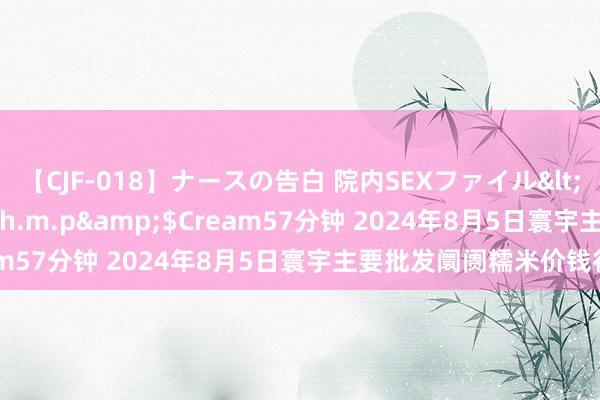 【CJF-018】ナースの告白 院内SEXファイル</a>2008-03-07h.m.p&$Cream57分钟 2024年8月5日寰宇主要批发阛阓糯米价钱行情