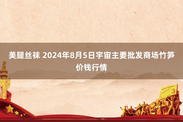 美腿丝袜 2024年8月5日宇宙主要批发商场竹笋价钱行情