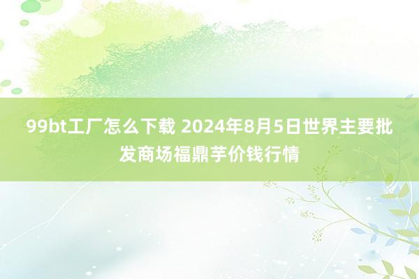 99bt工厂怎么下载 2024年8月5日世界主要批发商场福鼎芋价钱行情