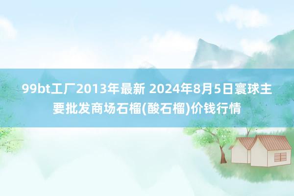 99bt工厂2013年最新 2024年8月5日寰球主要批发商场石榴(酸石榴)价钱行情