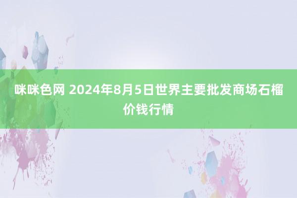 咪咪色网 2024年8月5日世界主要批发商场石榴价钱行情