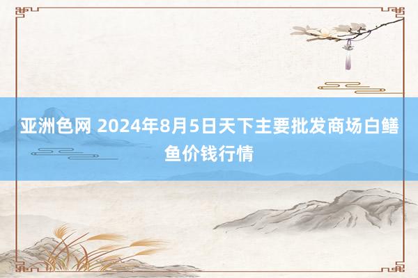 亚洲色网 2024年8月5日天下主要批发商场白鳝鱼价钱行情