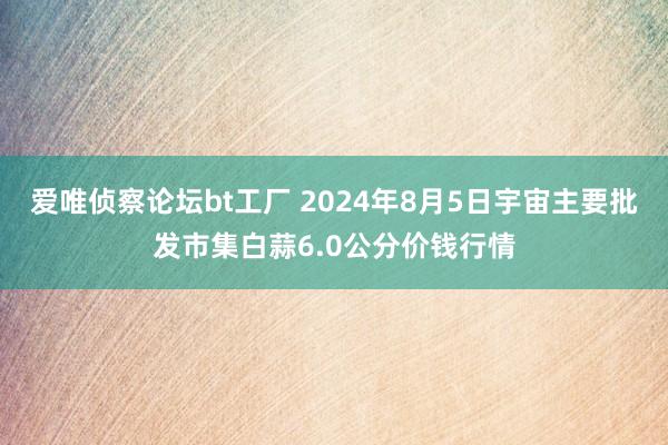 爱唯侦察论坛bt工厂 2024年8月5日宇宙主要批发市集白蒜6.0公分价钱行情